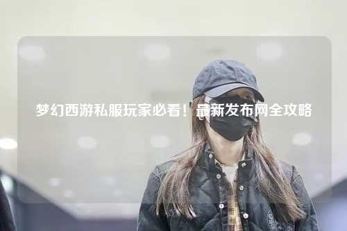 夢幻西游私服玩家必看！最新發布網全攻略